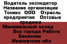 Водитель-экспедитор › Название организации ­ Тоникс, ООО › Отрасль предприятия ­ Оптовые продажи › Минимальный оклад ­ 50 000 - Все города Работа » Вакансии   . Ивановская обл.